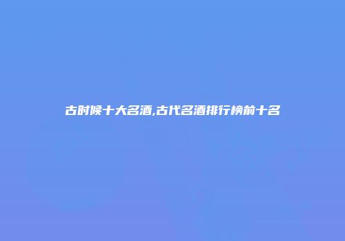 古时候十大名酒,古代名酒排行榜前十名