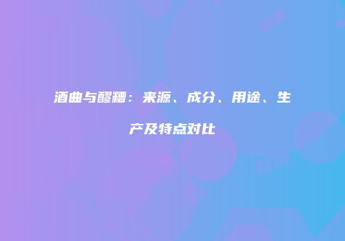酒曲与醪糟：来源、成分、用途、生产及特点对比