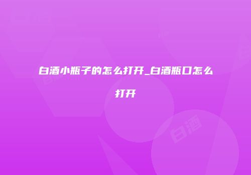 白酒小瓶子的怎么打开_白酒瓶口怎么打开