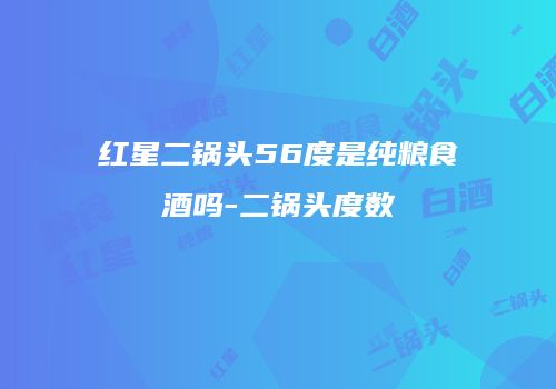 红星二锅头56度是纯粮食酒吗-二锅头度数