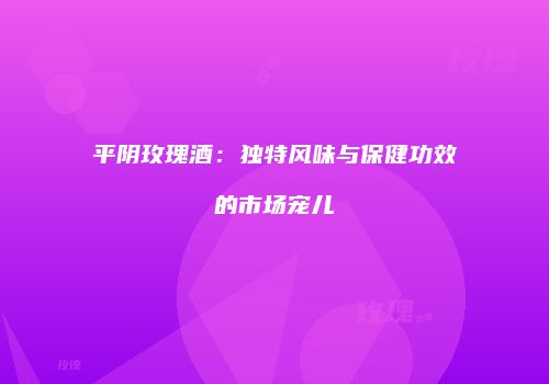平阴玫瑰酒：独特风味与保健功效的市场宠儿