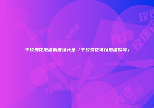 干玫瑰花泡酒的做法大全「干玫瑰花可以泡酒喝吗」