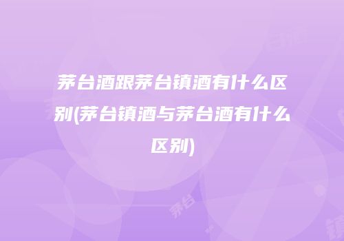 茅台酒跟茅台镇酒有什么区别(茅台镇酒与茅台酒有什么区别)