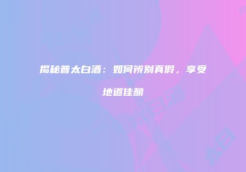 揭秘普太白酒：如何辨别真假，享受地道佳酿