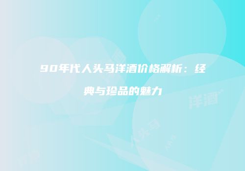 90年代人头马洋酒价格解析：经典与珍品的魅力