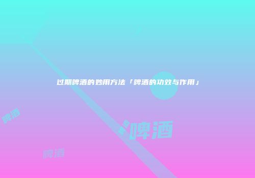 过期啤酒的妙用方法「啤酒的功效与作用」