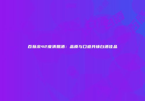百脉泉42度清照酒：品质与口感共铸白酒佳品