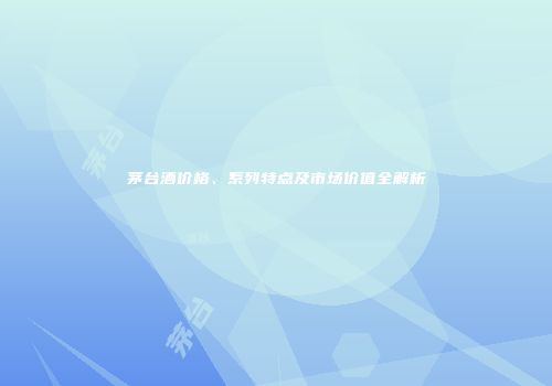 茅台酒价格、系列特点及市场价值全解析
