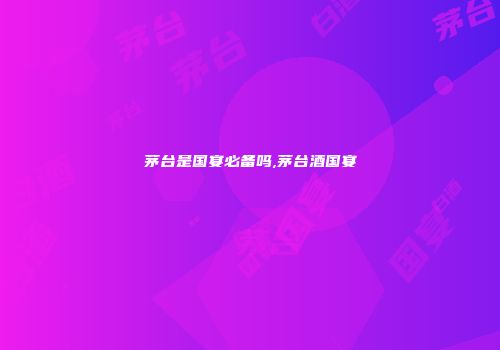 茅台是国宴必备吗,茅台酒国宴