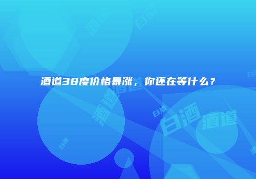 酒道38度价格暴涨，你还在等什么？