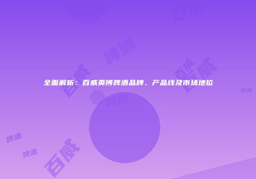 全面解析：百威英博啤酒品牌、产品线及市场地位