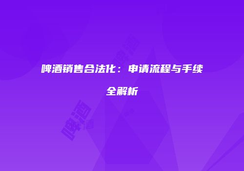 啤酒销售合法化：申请流程与手续全解析