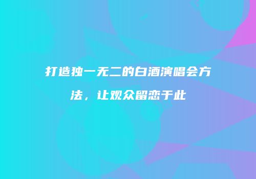 打造独一无二的白酒演唱会方法，让观众留恋于此