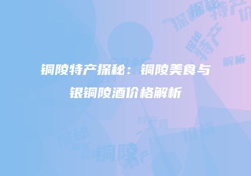 铜陵特产探秘：铜陵美食与银铜陵酒价格解析