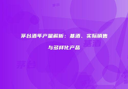 茅台酒年产量解析：基酒、实际销售与多样化产品