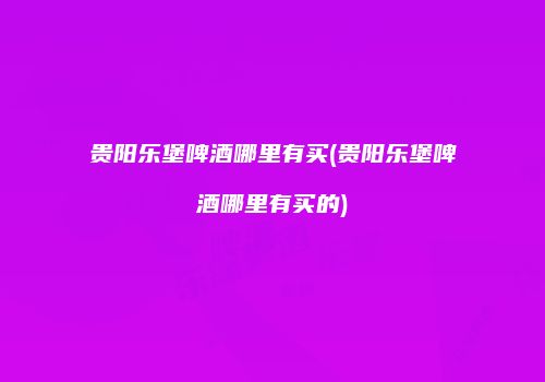 贵阳乐堡啤酒哪里有买(贵阳乐堡啤酒哪里有买的)