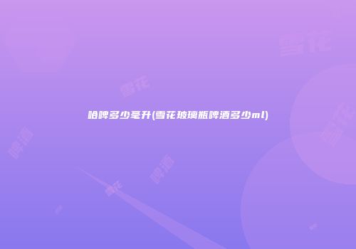 哈啤多少毫升(雪花玻璃瓶啤酒多少ml)
