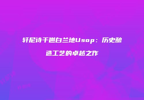 轩尼诗干岜白兰地Usop：历史酿造工艺的卓越之作