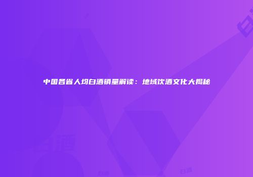 中国各省人均白酒销量解读：地域饮酒文化大揭秘