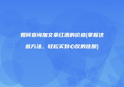 如何查询加文拿红酒的价格(掌握这些方法，轻松买到心仪的佳酿)