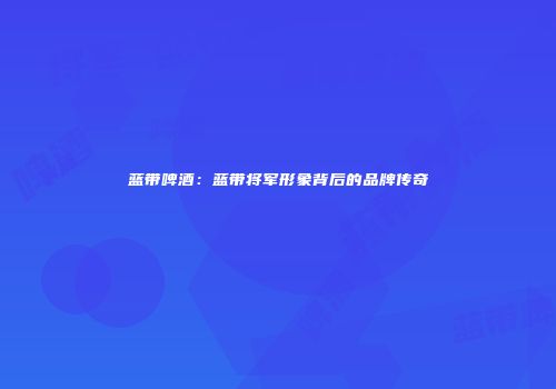 蓝带啤酒：蓝带将军形象背后的品牌传奇