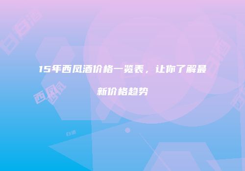 15年西凤酒价格一览表，让你了解最新价格趋势