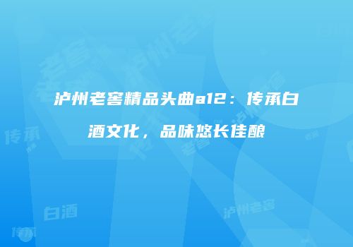 泸州老窖精品头曲a12：传承白酒文化，品味悠长佳酿