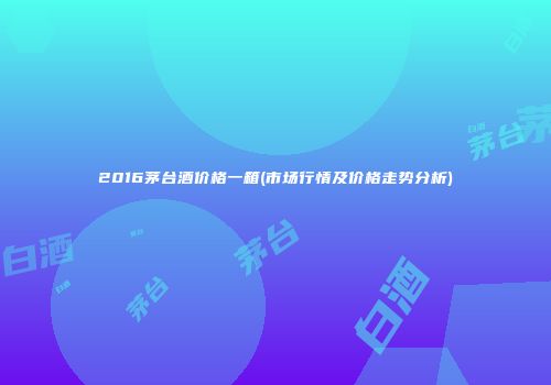 2016茅台酒价格一箱(市场行情及价格走势分析)