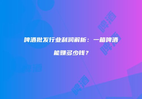 啤酒批发行业利润解析：一箱啤酒能赚多少钱？
