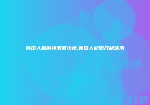 韩国人喝的烧酒多少度,韩国人能喝几瓶烧酒