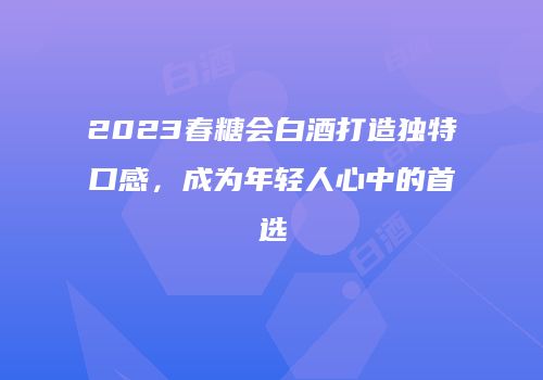 2023春糖会白酒打造独特口感，成为年轻人心中的首选