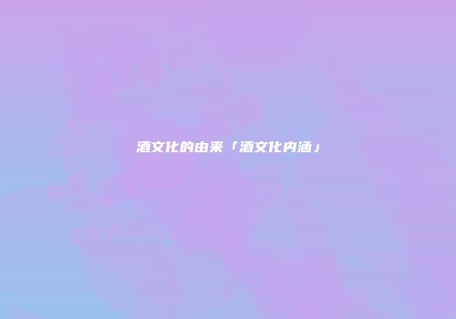 酒文化的由来「酒文化内涵」