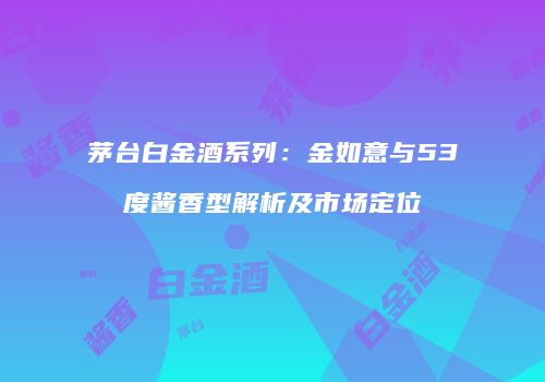 茅台白金酒系列：金如意与53度酱香型解析及市场定位