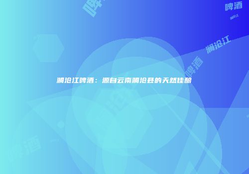澜沧江啤酒：源自云南澜沧县的天然佳酿