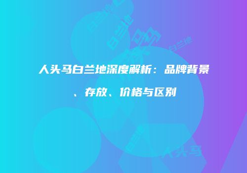 人头马白兰地深度解析：品牌背景、存放、价格与区别