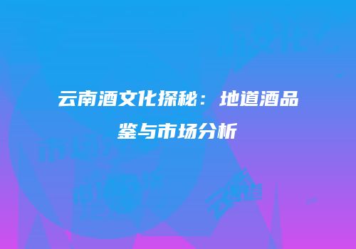 云南酒文化探秘：地道酒品鉴与市场分析