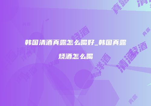 韩国清酒真露怎么喝好_韩国真露烧酒怎么喝