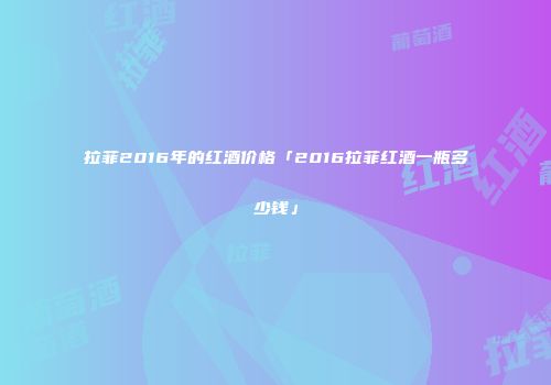 拉菲2016年的红酒价格「2016拉菲红酒一瓶多少钱」