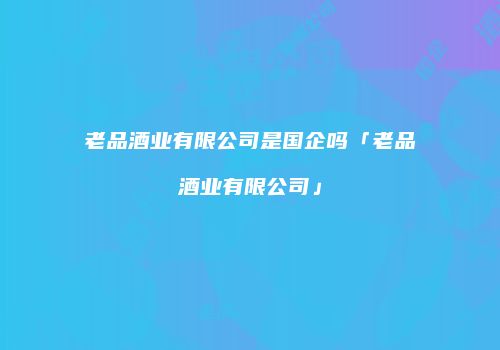 老品酒业有限公司是国企吗「老品酒业有限公司」