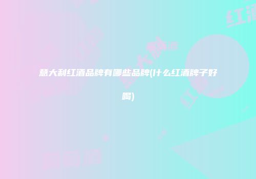 意大利红酒品牌有哪些品牌(什么红酒牌子好喝)