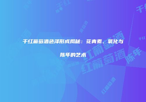 干红葡萄酒色泽形成揭秘：花青素、氧化与陈年的艺术