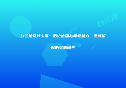白兰地马什么蒂：历史底蕴与年轻魅力，品牌崛起的多重因素