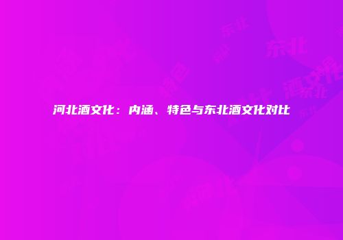 河北酒文化：内涵、特色与东北酒文化对比