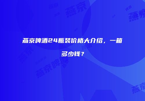 燕京啤酒24瓶装价格大介绍，一箱多少钱？