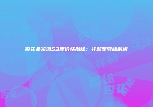 杏花品鉴酒53度价格揭秘：祥和至尊版解析