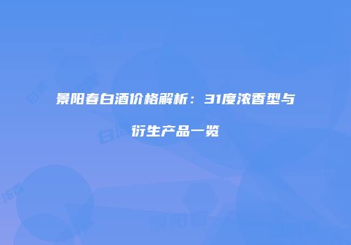 景阳春白酒价格解析：31度浓香型与衍生产品一览