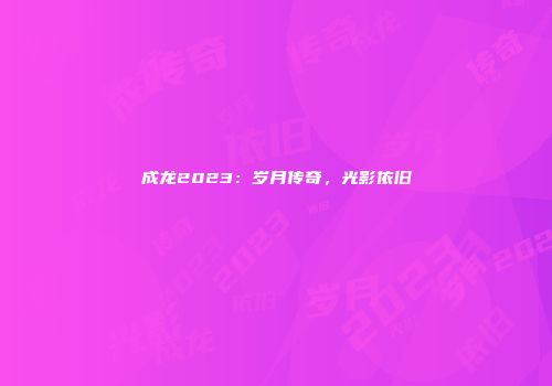 成龙2023：岁月传奇，光影依旧