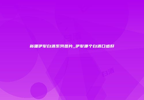 新疆伊犁白酒系列图片_伊犁哪个白酒口感好