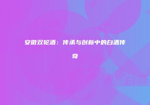 安徽双轮酒：传承与创新中的白酒传奇