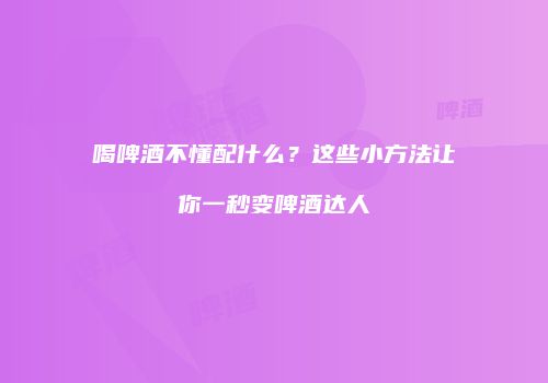 喝啤酒不懂配什么？这些小方法让你一秒变啤酒达人
